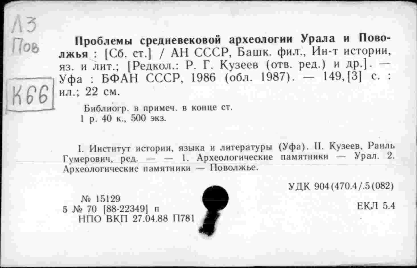 ﻿Л З
Поь
K P 6
I-------
Проблемы средневековой археологии Урала и Поволжья : [Сб. ст.] / АН СССР, Башк. фил., Ин-т истории, яз. и лит.; [Редкол.: Р. Г. Кузеев (отв. ред.) и др.]. — Уфа : БФАН СССР, 1986 (обл. 1987). — 149, [3] с. : ил.; 22 см.
Библиогр. в примем, в конце ст.
1 р. 40 к., 500 экз.
I. Институт истории, языка и литературы (Уфа). II. Кузеев, Раиль Гумерович, ред. — — 1. Археологические памятники — Урал. 2. Археологические памятники — Поволжье.
УДК 904(470.4/.5(082)
№ 15129
5 № 70 [88-22349] п	ЕКЛ 5.4
НПО ВКП 27.04.88 П781 Ш